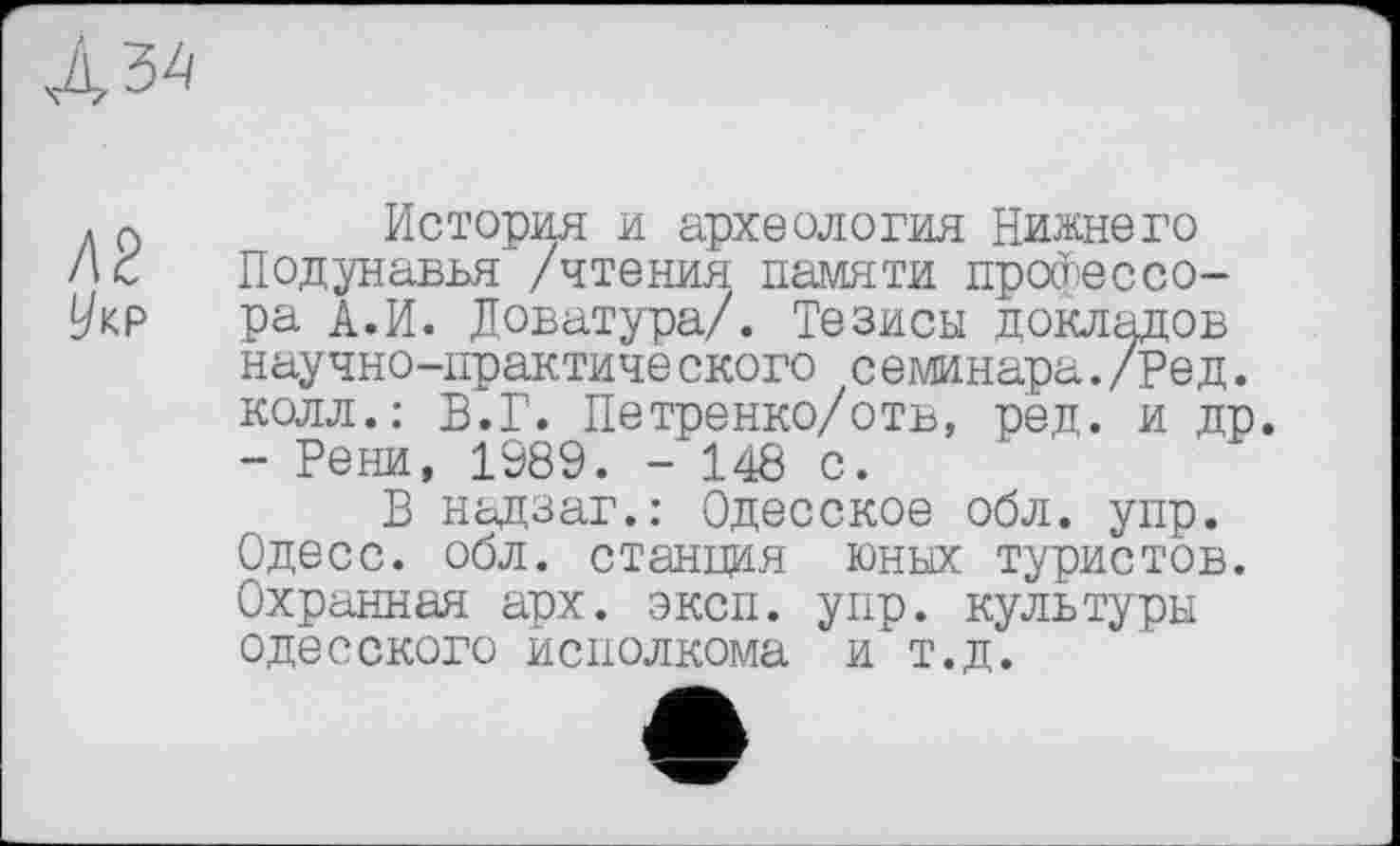 ﻿Л2
Укр
История и археология Нижнего Подунавья /чтения памяти профессора А.И. Доватура/. Тезисы докладов научно-практического семинара./Ред. колл.: В.Г. Петренко/отв, ред. и др. - Рени, 1989. - 148 с.
В надзаг.: Одесское обл. упр. Одесо, обл. станция юных туристов. Охранная арх. эксп. упр. культуры одесского исполкома и т.д.
